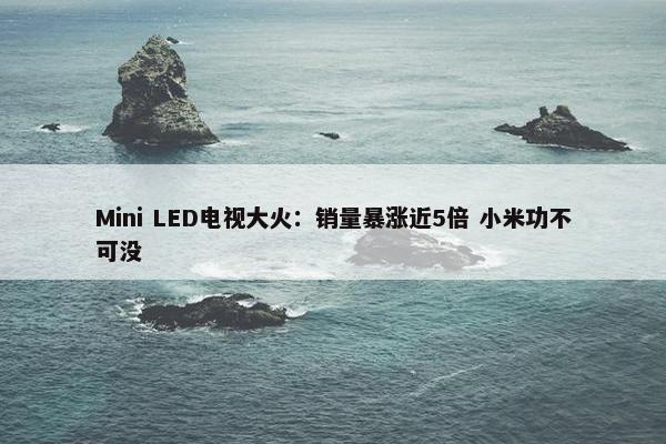 Mini LED电视大火：销量暴涨近5倍 小米功不可没