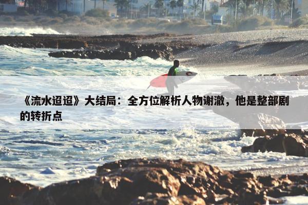 《流水迢迢》大结局：全方位解析人物谢澈，他是整部剧的转折点