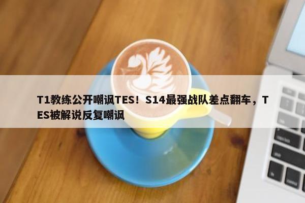 T1教练公开嘲讽TES！S14最强战队差点翻车，TES被解说反复嘲讽