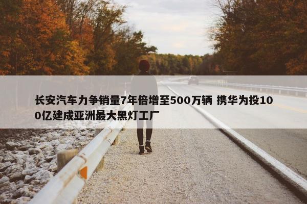 长安汽车力争销量7年倍增至500万辆 携华为投100亿建成亚洲最大黑灯工厂