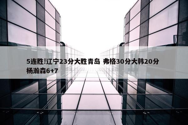 5连胜!辽宁23分大胜青岛 弗格30分大韩20分 杨瀚森6+7