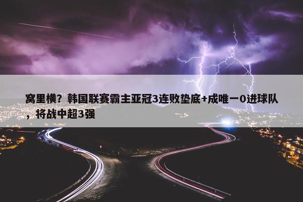 窝里横？韩国联赛霸主亚冠3连败垫底+成唯一0进球队，将战中超3强