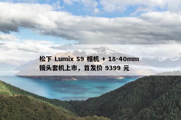 松下 Lumix S9 相机 + 18-40mm 镜头套机上市，首发价 9399 元