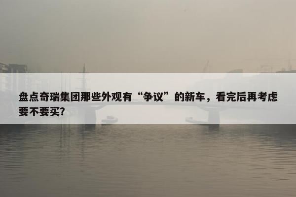 盘点奇瑞集团那些外观有“争议”的新车，看完后再考虑要不要买？