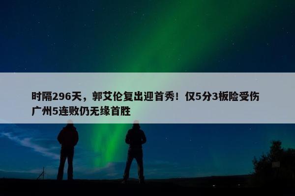 时隔296天，郭艾伦复出迎首秀！仅5分3板险受伤 广州5连败仍无缘首胜