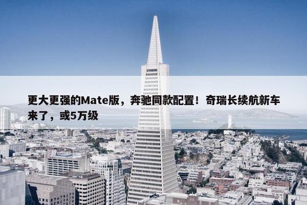 更大更强的Mate版，奔驰同款配置！奇瑞长续航新车来了，或5万级