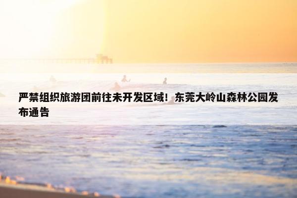 严禁组织旅游团前往未开发区域！东莞大岭山森林公园发布通告