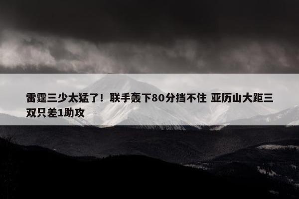 雷霆三少太猛了！联手轰下80分挡不住 亚历山大距三双只差1助攻