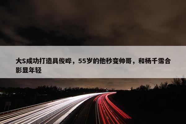 大S成功打造具俊晔，55岁的他秒变帅哥，和杨千霈合影显年轻