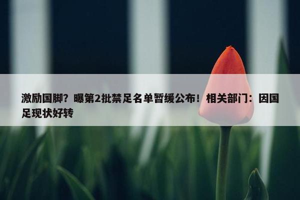 激励国脚？曝第2批禁足名单暂缓公布！相关部门：因国足现状好转