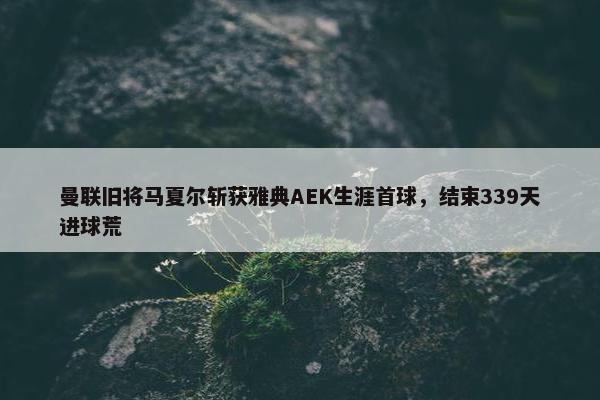 曼联旧将马夏尔斩获雅典AEK生涯首球，结束339天进球荒