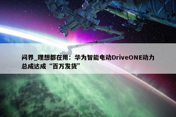 问界_理想都在用：华为智能电动DriveONE动力总成达成“百万发货”