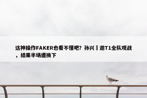 这神操作FAKER也看不懂吧？孙兴慜邀T1全队观战，结果半场遭换下