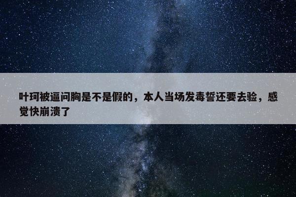 叶珂被逼问胸是不是假的，本人当场发毒誓还要去验，感觉快崩溃了