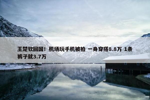 王楚钦回国！机场玩手机被拍 一身穿搭8.8万 1条裤子就3.7万