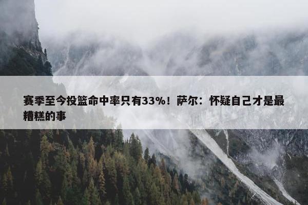 赛季至今投篮命中率只有33%！萨尔：怀疑自己才是最糟糕的事