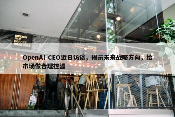 OpenAI CEO近日访谈，揭示未来战略方向，给市场做合理控温