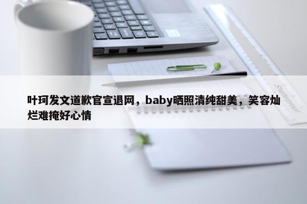 叶珂发文道歉官宣退网，baby晒照清纯甜美，笑容灿烂难掩好心情