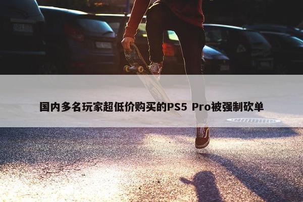 国内多名玩家超低价购买的PS5 Pro被强制砍单