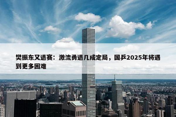 樊振东又退赛：激流勇退几成定局，国乒2025年将遇到更多困难