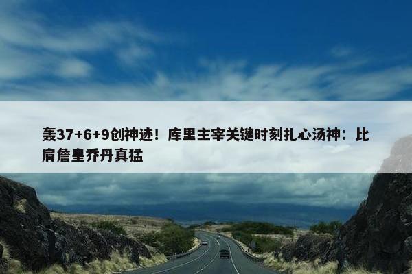 轰37+6+9创神迹！库里主宰关键时刻扎心汤神：比肩詹皇乔丹真猛