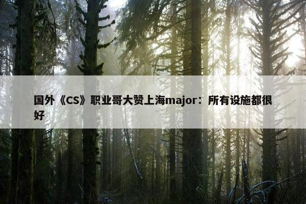 国外《CS》职业哥大赞上海major：所有设施都很好