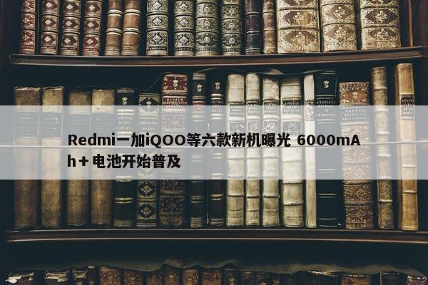 Redmi一加iQOO等六款新机曝光 6000mAh＋电池开始普及