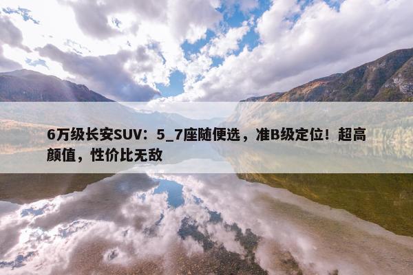 6万级长安SUV：5_7座随便选，准B级定位！超高颜值，性价比无敌