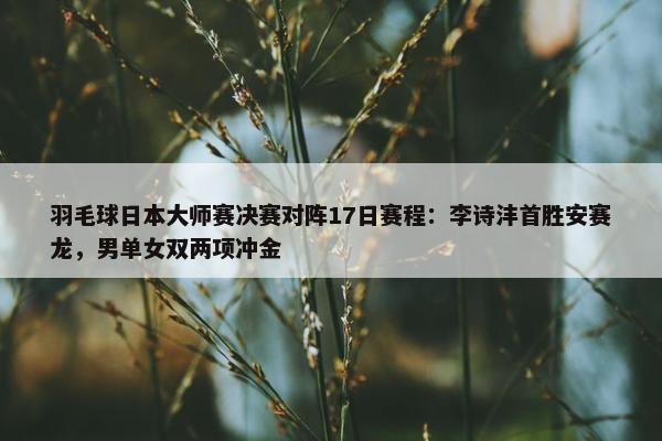 羽毛球日本大师赛决赛对阵17日赛程：李诗沣首胜安赛龙，男单女双两项冲金