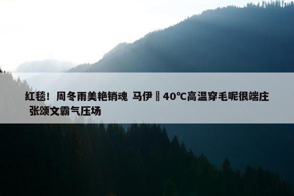 红毯！周冬雨美艳销魂 马伊琍40℃高温穿毛呢很端庄 张颂文霸气压场