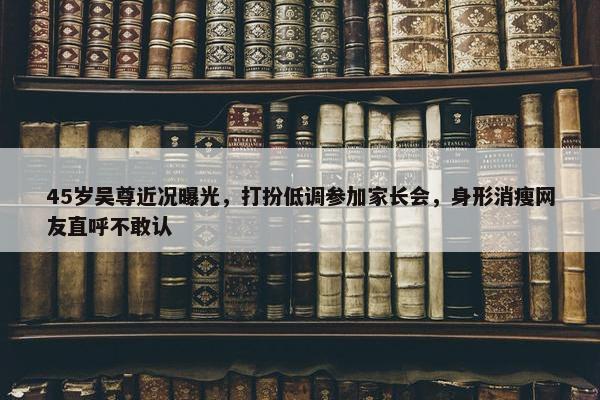 45岁吴尊近况曝光，打扮低调参加家长会，身形消瘦网友直呼不敢认