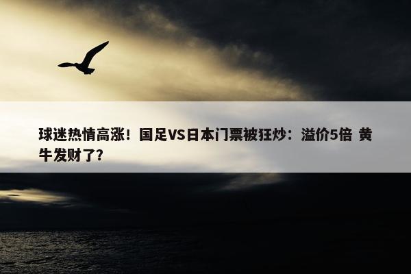 球迷热情高涨！国足VS日本门票被狂炒：溢价5倍 黄牛发财了？