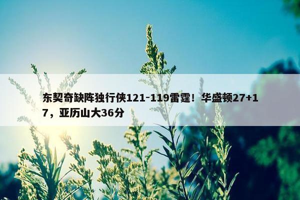 东契奇缺阵独行侠121-119雷霆！华盛顿27+17，亚历山大36分