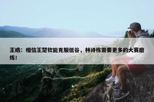 王皓：相信王楚钦能克服低谷，林诗栋需要更多的大赛磨炼！