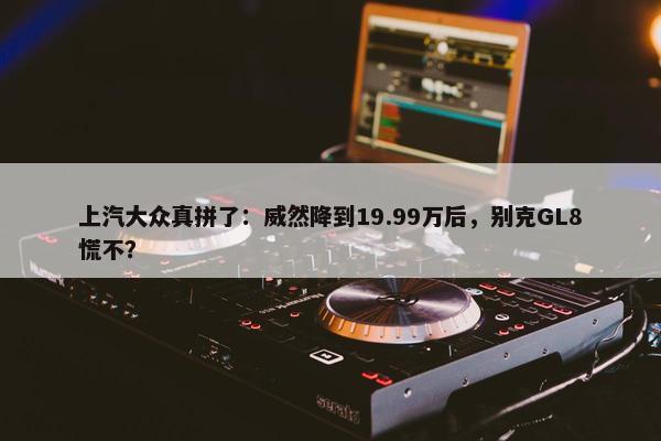 上汽大众真拼了：威然降到19.99万后，别克GL8慌不？