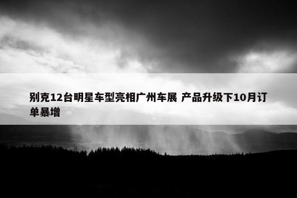 别克12台明星车型亮相广州车展 产品升级下10月订单暴增