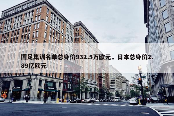 国足集训名单总身价932.5万欧元，日本总身价2.89亿欧元