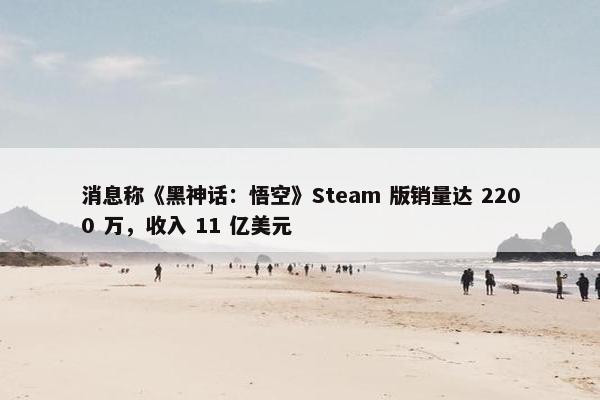 消息称《黑神话：悟空》Steam 版销量达 2200 万，收入 11 亿美元