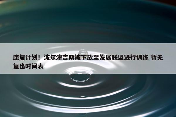 康复计划！波尔津吉斯被下放至发展联盟进行训练 暂无复出时间表