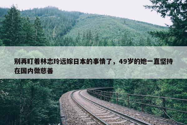 别再盯着林志玲远嫁日本的事情了，49岁的她一直坚持在国内做慈善