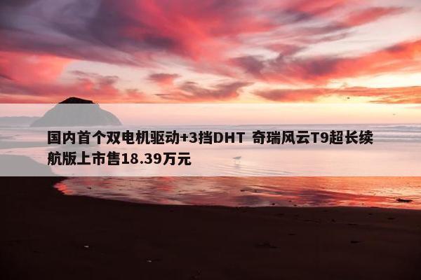 国内首个双电机驱动+3挡DHT 奇瑞风云T9超长续航版上市售18.39万元