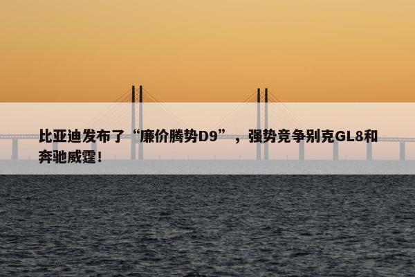 比亚迪发布了“廉价腾势D9”，强势竞争别克GL8和奔驰威霆！