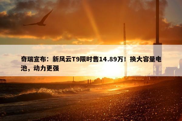 奇瑞宣布：新风云T9限时售14.89万！换大容量电池，动力更强