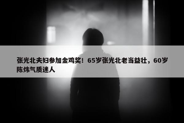 张光北夫妇参加金鸡奖！65岁张光北老当益壮，60岁陈炜气质迷人