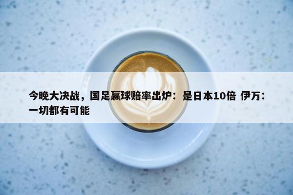 今晚大决战，国足赢球赔率出炉：是日本10倍 伊万：一切都有可能