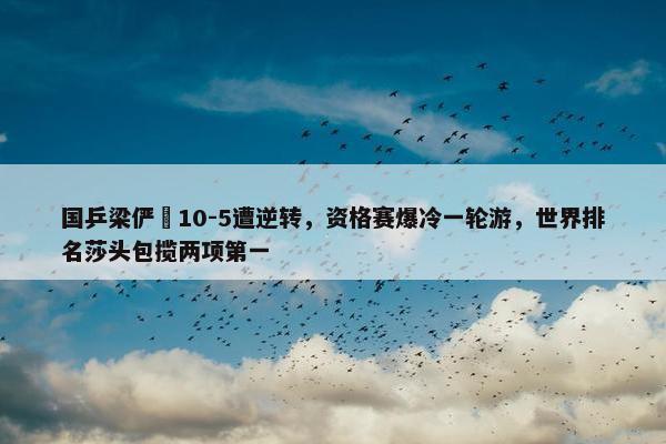 国乒梁俨苧10-5遭逆转，资格赛爆冷一轮游，世界排名莎头包揽两项第一