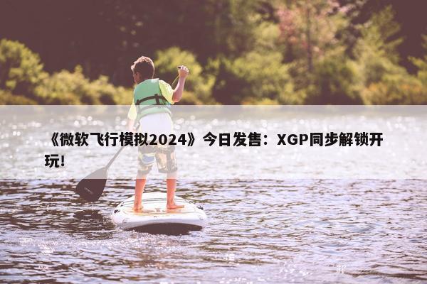 《微软飞行模拟2024》今日发售：XGP同步解锁开玩！