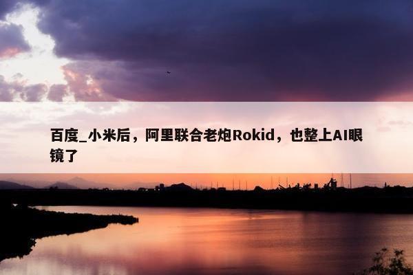 百度_小米后，阿里联合老炮Rokid，也整上AI眼镜了