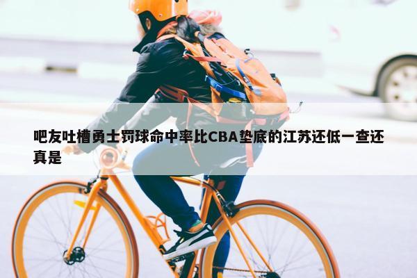 吧友吐槽勇士罚球命中率比CBA垫底的江苏还低一查还真是