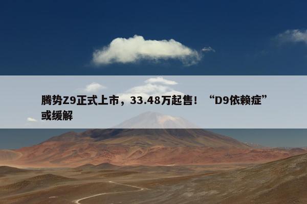 腾势Z9正式上市，33.48万起售！“D9依赖症”或缓解